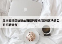 深圳国际区块链公司招聘要求[深圳区块链公司招聘销售]